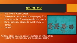 MOUTH PROP
• Two types : Rubber, Metal
• To keep the mouth open during surgery GA
• In surgery  LA, Prolong procedure in mouth.
• During epileptic attack, to avoid injury to
tongue.
• Trismus
Vertical block having a concave surface on either of its
ends to fit the maxillary and mandibular teeth.
 