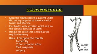 FERGUSON MOUTH GAG
• Keep the mouth open in a patient under
GA, during surgeries of the oral cavity,
tonsils and pharynx.
• Flat blades with serration which rest on
the occlusal surfaces of teeth.
• Handle has catch that is fixed at the
required opening.
Uses :1.To open the mouth
forcefully.
2.For exercise after
TMJ ankylosis
surgery.
 