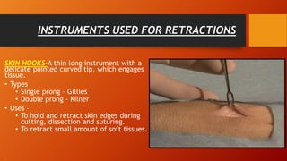 INSTRUMENTS USED FOR RETRACTIONS
SKIN HOOKS-A thin long instrument with a
delicate pointed curved tip, which engages
tissue.
• Types
• Single prong – Gillies
• Double prong - Kilner
• Uses –
• To hold and retract skin edges during
cutting, dissection and suturing.
• To retract small amount of soft tissues.
• .
 