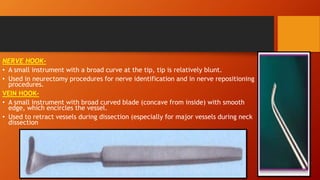 NERVE HOOK-
• A small instrument with a broad curve at the tip, tip is relatively blunt.
• Used in neurectomy procedures for nerve identification and in nerve repositioning
procedures.
VEIN HOOK-
• A small instrument with broad curved blade (concave from inside) with smooth
edge, which encircles the vessel.
• Used to retract vessels during dissection (especially for major vessels during neck
dissection
 