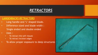 RETRACTORS
LANGENBACKS RETRACTORS
• Long handle and ‘L’ shaped blade.
• Difference sized and blade width :
Single ended and double ended
• Uses :
• To retract the soft tissues
• To retract incision edges
• To allow proper exposure to deep structures
 