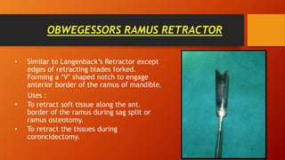 OBWEGESSORS RAMUS RETRACTOR
• Similar to Langenback’s Retractor except
edges of retracting blades forked.
Forming a ‘V’ shaped notch to engage
anterior border of the ramus of mandible.
Uses :
• To retract soft tissue along the ant.
border of the ramus during sag split or
ramus osteotomy.
• To retract the tissues during
coroncidectomy.
 