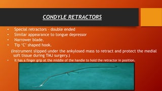 CONDYLE RETRACTORS
• Special retractors – double ended
• Similar appearance to tongue depressor
• Narrower blade.
• Tip ‘C’ shaped hook.
(Instrument slipped under the ankylosed mass to retract and protect the medial
soft tissue during TMJ surgery.)
• It has a finger grip at the middle of the handle to hold the retractor in position.
 