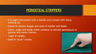 PERIOSTEAL STRIPPERS
• A straight instrument with a handle and a blade with sharp
working tip.
• Comes in various shapes and sizes of handle and blade.
• Curve, angle and blade width combine to elevate periosteum in
quicker and easier fashion.
• Light in weight.
• Used in “push” stroke.
 