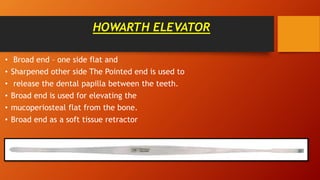 HOWARTH ELEVATOR
• Broad end – one side flat and
• Sharpened other side The Pointed end is used to
• release the dental papilla between the teeth.
• Broad end is used for elevating the
• mucoperiosteal flat from the bone.
• Broad end as a soft tissue retractor
 