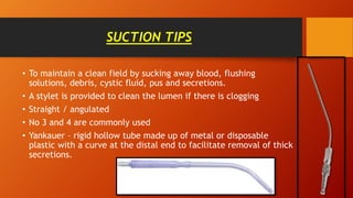 SUCTION TIPS
• To maintain a clean field by sucking away blood, flushing
solutions, debris, cystic fluid, pus and secretions.
• A stylet is provided to clean the lumen if there is clogging
• Straight / angulated
• No 3 and 4 are commonly used
• Yankauer – rigid hollow tube made up of metal or disposable
plastic with a curve at the distal end to facilitate removal of thick
secretions.
 