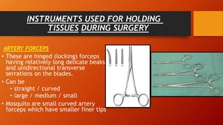 INSTRUMENTS USED FOR HOLDING
TISSUES DURING SURGERY
ARTERY FORCEPS
• These are hinged (locking) forceps
having relatively long delicate beaks
and unidirectional transverse
serrations on the blades.
• Can be
• straight / curved
• large / medium / small
• Mosquito are small curved artery
forceps which have smaller finer tips
 