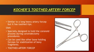 KOCHER’S TOOTHED ARTERY FORCEP
• Similar to a long heavy artery forcep
but it has toothed tips.
Uses
• Specially designed to hold the coronoid
process during coronidectomy
procedures.
• Can be used like other bone holding
forceps for stabilization of bony
fragments.
• TOOTHED ARTERY FORCEP
 