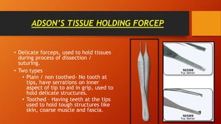 ADSON’S TISSUE HOLDING FORCEP
• Delicate forceps, used to hold tissues
during process of dissection /
suturing.
• Two types
• Plain / non toothed- No tooth at
tips, have serrations on inner
aspect of tip to aid in grip, used to
hold delicate structures.
• Toothed – Having teeth at the tips
used to hold tough structures like
skin, coarse muscle and fascia.
 