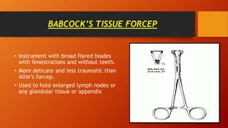 BABCOCK’S TISSUE FORCEP
• Instrument with broad flared blades
with fenestrations and without teeth.
• More delicate and less traumatic than
Allie’s forcep.
• Used to hold enlarged lymph nodes or
any glandular tissue or appendix
 