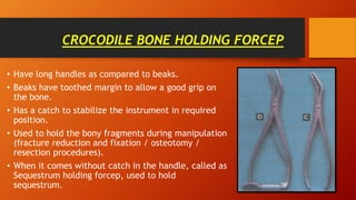 CROCODILE BONE HOLDING FORCEP
• Have long handles as compared to beaks.
• Beaks have toothed margin to allow a good grip on
the bone.
• Has a catch to stabilize the instrument in required
position.
• Used to hold the bony fragments during manipulation
(fracture reduction and fixation / osteotomy /
resection procedures).
• When it comes without catch in the handle, called as
Sequestrum holding forcep, used to hold
sequestrum.
 