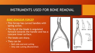 INSTRUMENTS USED FOR BONE REMOVAL
BONE RONGEUR FORCEP
• This forcep has curved handles with
spring action.
• The tip of the blade is angulated
forward towards the handle and has a
concave inner surface.
• The beaks are sharp.
• They can be
• Both side and end cutting
• Only side cutting (Blumenthal)
 