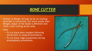 BONE CUTTER
• Similar to Ronger forceps as far as working
principle is concerned, but more sturdy than
Ronger, shape of the blade is different and
have a side cutting action only.
• Uses
• To cut sharp bony margins following
extractions or surgical procedures.
• To cut sharp ridge projections during
alveoloplasty procedures.
 