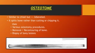 OSTEOTOME
• Similar to chisel but --- bibeveled.
• It splits bone rather than cutting or chipping it.
Uses
• Various osteotomy procedures.
• Removal / Recontouring of bone.
• Biopsy of bony lesions
 