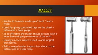 MALLET
• Similar to hammer, made up of steel / lead /
wood.
• Used for giving controlled taps on the chisel /
osteotome / bone gouge.
• To be effective the mallet should be used with a
loose free swinging movements of the wrist.
• Usually a 6 inch mallet is used in oral surgical
procedures.
• Teflon coated mallet imparts less shock to the
patient and it is less noisy.
 
