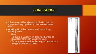BONE GOUGE
• It has a round handle and a blade that has
sharp working tip that is concave on inner
side.
• Working tip is half round and has a long
working area.
Uses
• To make a window in anterior border of
maxillary sinus.(in Caldwell Luc)
• To remove cancellous bone graft material /
irregular pieces of bone.
 