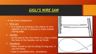 GIGLI’S WIRE SAW
• It has three components
1. Wire saw
• It is made by twisting a few pieces of wire
together so that it acquires a sharp barbed
cutting edge.
2. Handles
• At the end of the wire there is a ring to which
the hook of the handles can be fitted.
3. Introducer
• When moved to and fro along its long axis, it
cuts the bone.
• Used in mandiblectomy procedures.
 