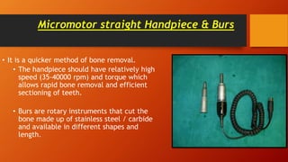 Micromotor straight Handpiece & Burs
• It is a quicker method of bone removal.
• The handpiece should have relatively high
speed (35-40000 rpm) and torque which
allows rapid bone removal and efficient
sectioning of teeth.
• Burs are rotary instruments that cut the
bone made up of stainless steel / carbide
and available in different shapes and
length.
 