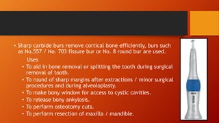 • Sharp carbide burs remove cortical bone efficiently, burs such
as No.557 / No. 703 fissure bur or No. 8 round bur are used.
Uses
• To aid in bone removal or splitting the tooth during surgical
removal of tooth.
• To round of sharp margins after extractions / minor surgical
procedures and during alveoloplasty.
• To make bony window for access to cystic cavities.
• To release bony ankylosis.
• To perform osteotomy cuts.
• To perform resection of maxilla / mandible.
 