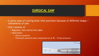 SURGICAL SAW
• It gives ease of cutting bone with precision because of different shape /
movements of saw.
• Unit consists of
• Regulator, foot control and cable.
• Hand piece
• Electric powered
• Pneumatic powered (uses compressed air at 90 – 110 psi pressure)
 