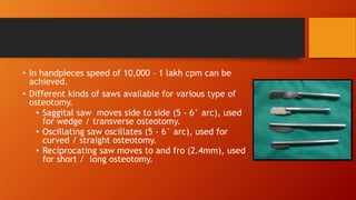 • In handpieces speed of 10,000 – 1 lakh cpm can be
achieved.
• Different kinds of saws available for various type of
osteotomy.
• Saggital saw moves side to side (5 - 6° arc), used
for wedge / transverse osteotomy.
• Oscillating saw oscillates (5 - 6° arc), used for
curved / straight osteotomy.
• Reciprocating saw moves to and fro (2.4mm), used
for short / long osteotomy.
 