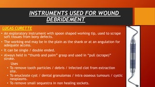 INSTRUMENTS USED FOR WOUND
DEBRIDEMENT
LUCAS CURETTE
• An exploratory instrument with spoon shaped working tip, used to scrape
soft tissues from bony defects.
• The working end may be in the plain as the shank or at an angulation for
adequate access.
• It can be single / double ended.
• Always held in “thumb and palm” grasp and used in “pull (scrape)”
stroke.
Uses
• To remove tooth particles / debris / infected clot from extraction
site.
• To enucleate cyst / dental granulomas / intra osseous tumours / cystic
neoplasms.
• To remove small sequestra in non healing sockets.
 