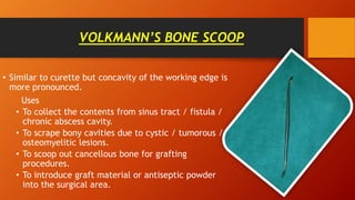 VOLKMANN’S BONE SCOOP
• Similar to curette but concavity of the working edge is
more pronounced.
Uses
• To collect the contents from sinus tract / fistula /
chronic abscess cavity.
• To scrape bony cavities due to cystic / tumorous /
osteomyelitic lesions.
• To scoop out cancellous bone for grafting
procedures.
• To introduce graft material or antiseptic powder
into the surgical area.
 