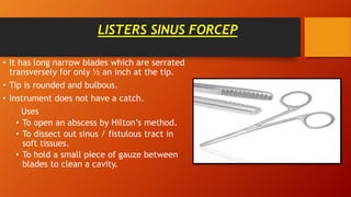 LISTERS SINUS FORCEP
• It has long narrow blades which are serrated
transversely for only ½ an inch at the tip.
• Tip is rounded and bulbous.
• Instrument does not have a catch.
Uses
• To open an abscess by Hilton’s method.
• To dissect out sinus / fistulous tract in
soft tissues.
• To hold a small piece of gauze between
blades to clean a cavity.
 