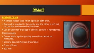 DRAINS
PENROSE DRAIN
• A simple rubber tube which opens at both ends.
• One end is inserted in the cavity and the other is left out
on the skin and secured with sutures.
• Can be used for drainage of abscess cavities / hematomas.
Disadvantages
• Cannot drain against gravity, secretions cannot be
measured.
• Silicone Special Penrose Drain Tube:
• 5 mm -25 mm
• 300 mm
 