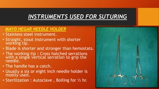 INSTRUMENTS USED FOR SUTURING
MAYO HEGAR NEEDLE HOLDER
• Stainless steel instrument.
• Straight, stout instrument with shorter
working tip.
• Blade is shorter and stronger than hemostats.
• The working tip : Cross hatched serrations
with a single vertical serration to grip the
needle.
• The handle has a catch.
• Usually a six or eight inch needle holder is
mostly used.
• Sterilization : Autoclave , Boiling for ½ hr.
 