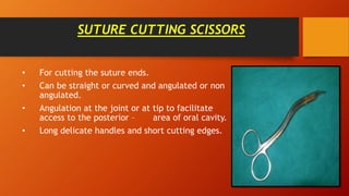 SUTURE CUTTING SCISSORS
• For cutting the suture ends.
• Can be straight or curved and angulated or non
angulated.
• Angulation at the joint or at tip to facilitate
access to the posterior – area of oral cavity.
• Long delicate handles and short cutting edges.
 
