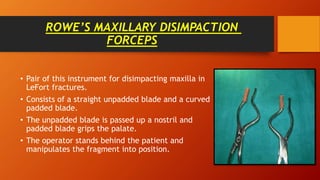 ROWE’S MAXILLARY DISIMPACTION
FORCEPS
• Pair of this instrument for disimpacting maxilla in
LeFort fractures.
• Consists of a straight unpadded blade and a curved
padded blade.
• The unpadded blade is passed up a nostril and
padded blade grips the palate.
• The operator stands behind the patient and
manipulates the fragment into position.
 