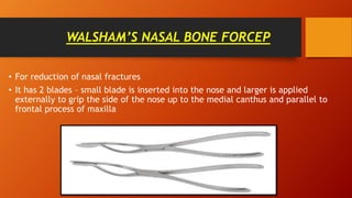 WALSHAM’S NASAL BONE FORCEP
• For reduction of nasal fractures
• It has 2 blades – small blade is inserted into the nose and larger is applied
externally to grip the side of the nose up to the medial canthus and parallel to
frontal process of maxilla
 