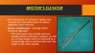 BRISTOW’S ELEVATOR
• Flat instrument of sufficient rigidity and
inserted into the same plane to reduce
zygomatic arch fracture.
• Rowe’s modification – through Gille’s
temporal approach.
• The instrument has a blade and oval
handle similar to Bristow’s pattern as well
as a lifting handle which is attached by a
strong hinge with a positive stop near the
origin of the other handle.
 