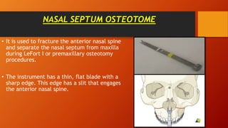 NASAL SEPTUM OSTEOTOME
• It is used to fracture the anterior nasal spine
and separate the nasal septum from maxilla
during LeFort I or premaxillary osteotomy
procedures.
• The instrument has a thin, flat blade with a
sharp edge. This edge has a slit that engages
the anterior nasal spine.
 