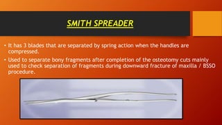 SMITH SPREADER
• It has 3 blades that are separated by spring action when the handles are
compressed.
• Used to separate bony fragments after completion of the osteotomy cuts mainly
used to check separation of fragments during downward fracture of maxilla / BSSO
procedure.
 