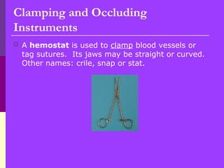  A hemostat is used to clamp blood vessels or
tag sutures. Its jaws may be straight or curved.
Other names: crile, snap or stat.
Clamping and Occluding
Instruments
 