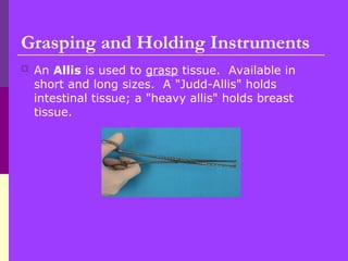  An Allis is used to grasp tissue. Available in
short and long sizes. A "Judd-Allis" holds
intestinal tissue; a "heavy allis" holds breast
tissue.
Grasping and Holding Instruments
 