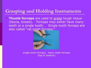 Grasping and Holding Instruments
 Thumb forceps are used to grasp tough tissue
(fascia, breast). Forceps may either have many
teeth or a single tooth. Single tooth forceps are
also called "rat tooth forceps."
single tooth forceps, many teeth forceps
(top to bottom)
 