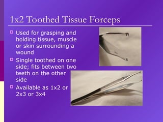 1x2 Toothed Tissue Forceps
 Used for grasping and
holding tissue, muscle
or skin surrounding a
wound
 Single toothed on one
side; fits between two
teeth on the other
side
 Available as 1x2 or
2x3 or 3x4
 