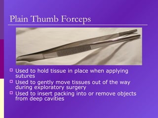 Plain Thumb Forceps
 Used to hold tissue in place when applying
sutures
 Used to gently move tissues out of the way
during exploratory surgery
 Used to insert packing into or remove objects
from deep cavities
 