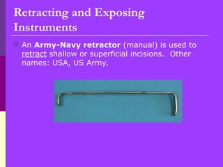 Retracting and Exposing
Instruments
 An Army-Navy retractor (manual) is used to
retract shallow or superficial incisions. Other
names: USA, US Army.
 