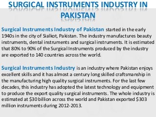 SURGICAL INSTRUMENTS INDUSTRY IN
PAKISTAN
Surgical Instruments Industry of Pakistan started in the early
1940s in the city of Sialkot, Pakistan. The industry manufactures beauty
instruments, dental instruments and surgical instruments. It is estimated
that 80% to 90% of the Surgical Instruments produced by the industry
are exported to 140 countries across the world.

Surgical Instruments Industry is an industry where Pakistan enjoys
excellent skills and it has almost a century long skilled craftsmanship in
the manufacturing high quality surgical instruments. For the last few
decades, this industry has adopted the latest technology and equipment
to produce the export quality surgical instruments. The whole industry is
estimated at $30 billion across the world and Pakistan exported $303
million instruments during 2012-2013.

 