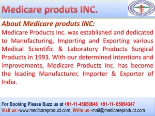 About Medicare produts INC:
Medicare Products Inc. was established and dedicated
to Manufacturing, Importing and Exporting various
Medical Scientific & Laboratory Products Surgical
Products in 1993. With our determined intentions and
improvements, Medicare Products Inc. has become
the leading Manufacturer, Importer & Exporter of
India.


For Booking Please Buzz us at +91-11-45650648 +91-11- 65954347
Visit us:-www.medicareproduct.com, Write us:-mail@medicareproduct.com
 