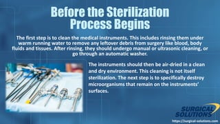 The first step is to clean the medical instruments. This includes rinsing them under
warm running water to remove any leftover debris from surgery like blood, body
fluids and tissues. After rinsing, they should undergo manual or ultrasonic cleaning, or
go through an automatic washer.
https://surgical-solutions.com
Before the Sterilization
Process Begins
The instruments should then be air-dried in a clean
and dry environment. This cleaning is not itself
sterilization. The next step is to specifically destroy
microorganisms that remain on the instruments’
surfaces.
 