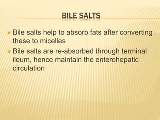 BILE SALTS
 Bile salts help to absorb fats after converting
these to micelles
 Bile salts are re-absorbed through terminal
ileum, hence maintain the enterohepatic
circulation
 