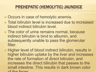 PREHEPATIC (HEMOLYTIC) JAUNDICE
 Occurs in case of hemolytic anemia.
 Total bilirubin level is increased due to increased
blood indirect bilirubin level.
 The color of urine remains normal, because
indirect bilirubin is bind to albumin, and
subsequently unable to pass the glomerular
filter.
 Higher level of blood indirect bilirubin, results in
higher bilirubin uptake by the liver and increases
the rate of formation of direct bilirubin, and
increases the direct bilirubin that passes to the
small intestine. This results in dark brown color
 