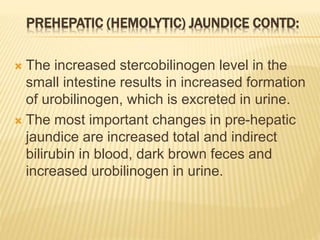 PREHEPATIC (HEMOLYTIC) JAUNDICE CONTD:
 The increased stercobilinogen level in the
small intestine results in increased formation
of urobilinogen, which is excreted in urine.
 The most important changes in pre-hepatic
jaundice are increased total and indirect
bilirubin in blood, dark brown feces and
increased urobilinogen in urine.
 