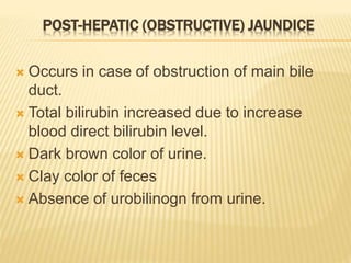 POST-HEPATIC (OBSTRUCTIVE) JAUNDICE
 Occurs in case of obstruction of main bile
duct.
 Total bilirubin increased due to increase
blood direct bilirubin level.
 Dark brown color of urine.
 Clay color of feces
 Absence of urobilinogn from urine.
 