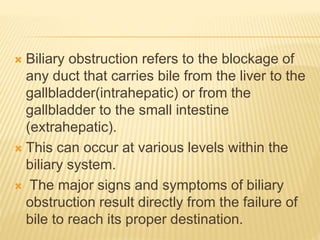  Biliary obstruction refers to the blockage of
any duct that carries bile from the liver to the
gallbladder(intrahepatic) or from the
gallbladder to the small intestine
(extrahepatic).
 This can occur at various levels within the
biliary system.
 The major signs and symptoms of biliary
obstruction result directly from the failure of
bile to reach its proper destination.
 